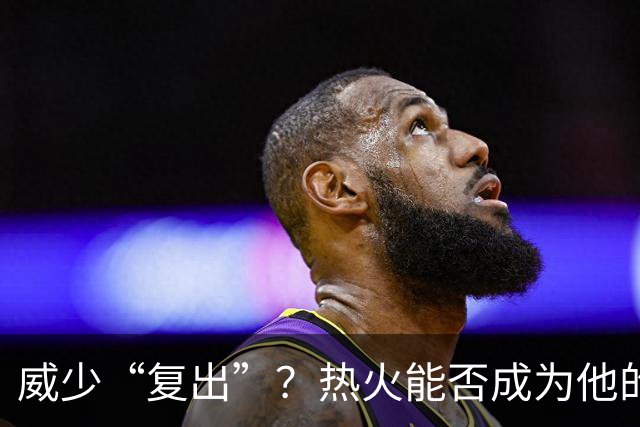 威少“复出”？热火能否成为他的终极停靠站？