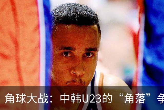 角球大战：中韩U23的“角落”争夺战